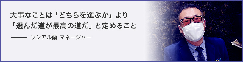 大事なことは「どちらを選ぶか」より「選んだ道が最高の道だ」と定めること　ソシアル蘭 主任