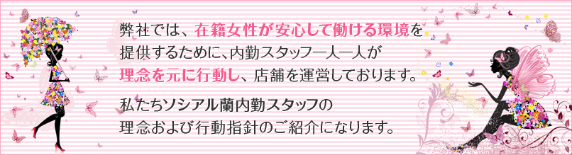 弊社では、在籍女性が安心して働ける環境を提供するために、内勤スタッフ一人一人が理念を元に行動し、店舗を運営しております。私たちソシアル蘭内勤スタッフの理念および行動指針のご紹介になります。