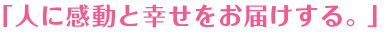 「人に感動と幸せをお届けする。」