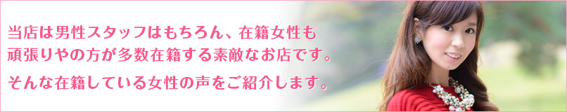 当店は男性スタッフはもちろん、在籍女性も頑張りやの方が多数在籍する素敵なお店です。そんな在籍している女性の声をご紹介します。